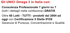 Gli UNICI Omega 3 in Italia con:    Consulenza Professionale 7 giorni su 7   (tutti i dettagli nella confezione) GRATIS    Oltre 60 Lotti - TUTTI - prodotti dal 2004 ad   oggi con Certificazione 5 Stelle IFOS   Garanzia di Purezza, Concentrazione e Qualit�